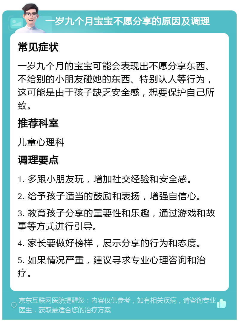 一岁九个月宝宝不愿分享的原因及调理 常见症状 一岁九个月的宝宝可能会表现出不愿分享东西、不给别的小朋友碰她的东西、特别认人等行为，这可能是由于孩子缺乏安全感，想要保护自己所致。 推荐科室 儿童心理科 调理要点 1. 多跟小朋友玩，增加社交经验和安全感。 2. 给予孩子适当的鼓励和表扬，增强自信心。 3. 教育孩子分享的重要性和乐趣，通过游戏和故事等方式进行引导。 4. 家长要做好榜样，展示分享的行为和态度。 5. 如果情况严重，建议寻求专业心理咨询和治疗。