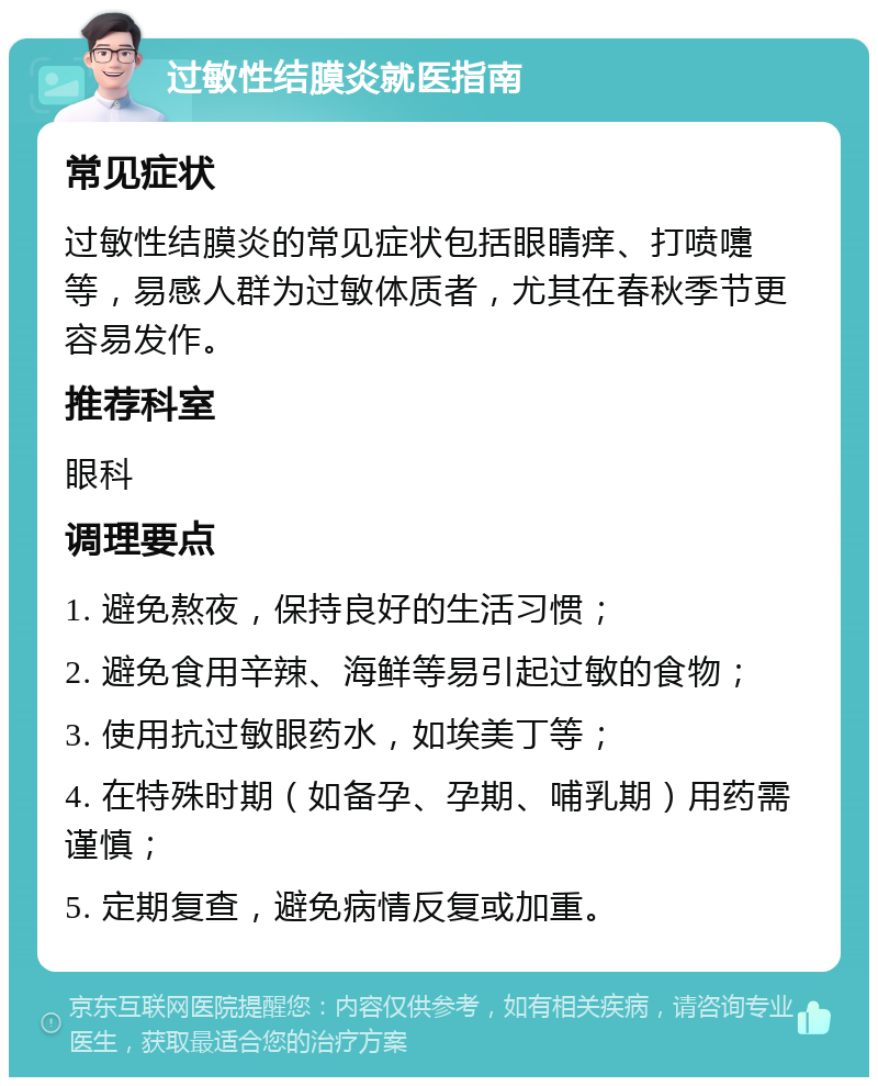 过敏性结膜炎就医指南 常见症状 过敏性结膜炎的常见症状包括眼睛痒、打喷嚏等，易感人群为过敏体质者，尤其在春秋季节更容易发作。 推荐科室 眼科 调理要点 1. 避免熬夜，保持良好的生活习惯； 2. 避免食用辛辣、海鲜等易引起过敏的食物； 3. 使用抗过敏眼药水，如埃美丁等； 4. 在特殊时期（如备孕、孕期、哺乳期）用药需谨慎； 5. 定期复查，避免病情反复或加重。