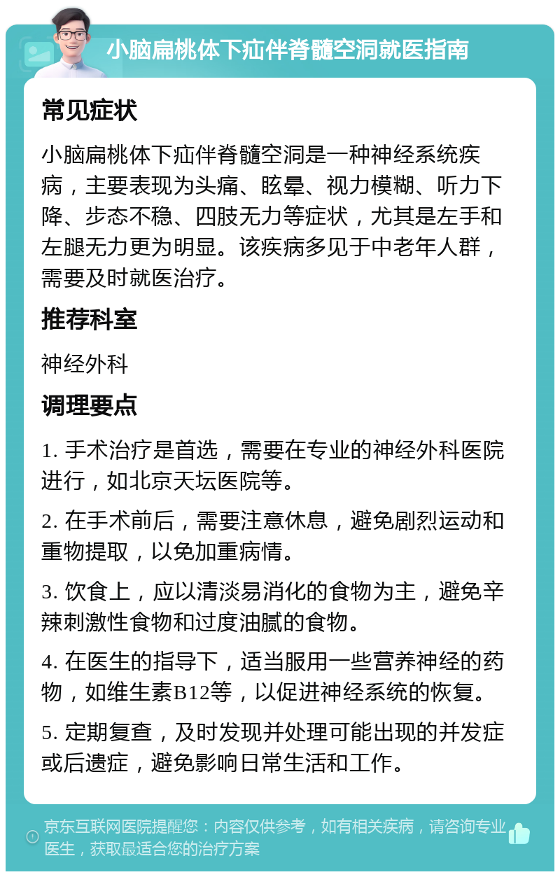 小脑扁桃体下疝伴脊髓空洞就医指南 常见症状 小脑扁桃体下疝伴脊髓空洞是一种神经系统疾病，主要表现为头痛、眩晕、视力模糊、听力下降、步态不稳、四肢无力等症状，尤其是左手和左腿无力更为明显。该疾病多见于中老年人群，需要及时就医治疗。 推荐科室 神经外科 调理要点 1. 手术治疗是首选，需要在专业的神经外科医院进行，如北京天坛医院等。 2. 在手术前后，需要注意休息，避免剧烈运动和重物提取，以免加重病情。 3. 饮食上，应以清淡易消化的食物为主，避免辛辣刺激性食物和过度油腻的食物。 4. 在医生的指导下，适当服用一些营养神经的药物，如维生素B12等，以促进神经系统的恢复。 5. 定期复查，及时发现并处理可能出现的并发症或后遗症，避免影响日常生活和工作。