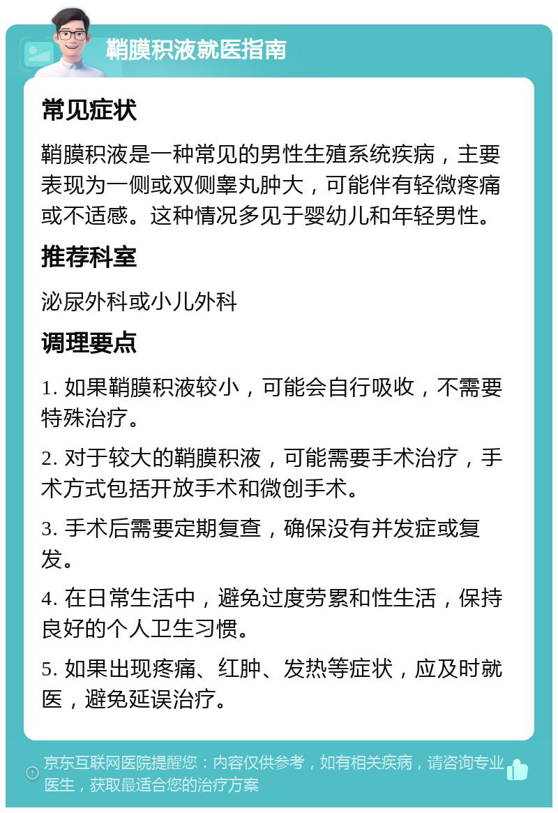 鞘膜积液就医指南 常见症状 鞘膜积液是一种常见的男性生殖系统疾病，主要表现为一侧或双侧睾丸肿大，可能伴有轻微疼痛或不适感。这种情况多见于婴幼儿和年轻男性。 推荐科室 泌尿外科或小儿外科 调理要点 1. 如果鞘膜积液较小，可能会自行吸收，不需要特殊治疗。 2. 对于较大的鞘膜积液，可能需要手术治疗，手术方式包括开放手术和微创手术。 3. 手术后需要定期复查，确保没有并发症或复发。 4. 在日常生活中，避免过度劳累和性生活，保持良好的个人卫生习惯。 5. 如果出现疼痛、红肿、发热等症状，应及时就医，避免延误治疗。