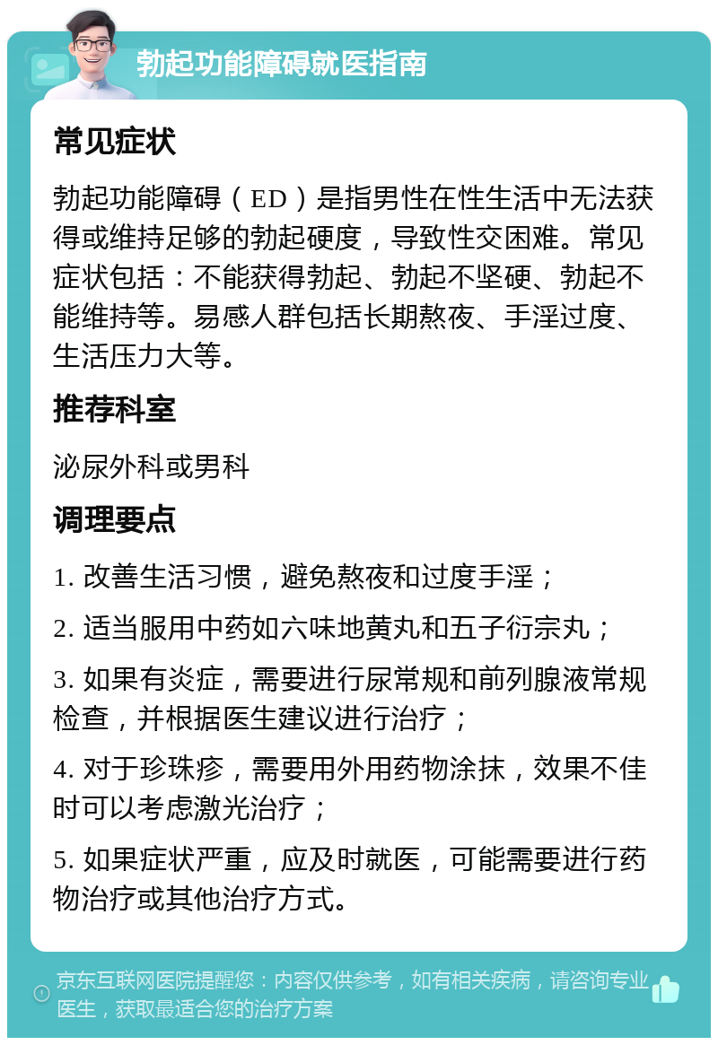 勃起功能障碍就医指南 常见症状 勃起功能障碍（ED）是指男性在性生活中无法获得或维持足够的勃起硬度，导致性交困难。常见症状包括：不能获得勃起、勃起不坚硬、勃起不能维持等。易感人群包括长期熬夜、手淫过度、生活压力大等。 推荐科室 泌尿外科或男科 调理要点 1. 改善生活习惯，避免熬夜和过度手淫； 2. 适当服用中药如六味地黄丸和五子衍宗丸； 3. 如果有炎症，需要进行尿常规和前列腺液常规检查，并根据医生建议进行治疗； 4. 对于珍珠疹，需要用外用药物涂抹，效果不佳时可以考虑激光治疗； 5. 如果症状严重，应及时就医，可能需要进行药物治疗或其他治疗方式。