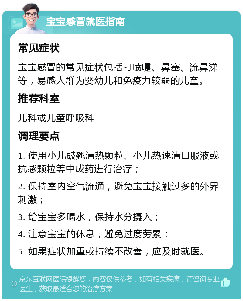 宝宝感冒就医指南 常见症状 宝宝感冒的常见症状包括打喷嚏、鼻塞、流鼻涕等，易感人群为婴幼儿和免疫力较弱的儿童。 推荐科室 儿科或儿童呼吸科 调理要点 1. 使用小儿豉翘清热颗粒、小儿热速清口服液或抗感颗粒等中成药进行治疗； 2. 保持室内空气流通，避免宝宝接触过多的外界刺激； 3. 给宝宝多喝水，保持水分摄入； 4. 注意宝宝的休息，避免过度劳累； 5. 如果症状加重或持续不改善，应及时就医。