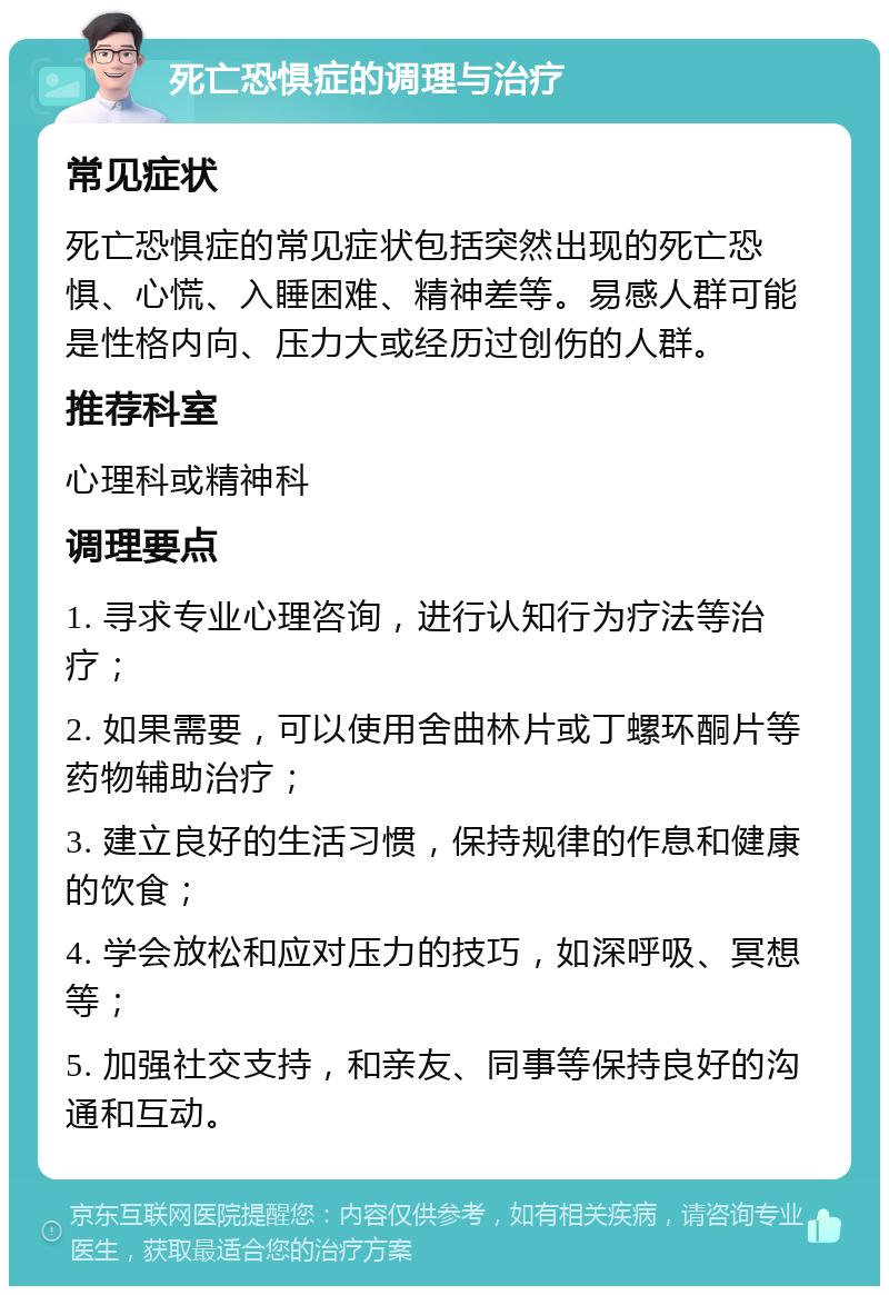 死亡恐惧症的调理与治疗 常见症状 死亡恐惧症的常见症状包括突然出现的死亡恐惧、心慌、入睡困难、精神差等。易感人群可能是性格内向、压力大或经历过创伤的人群。 推荐科室 心理科或精神科 调理要点 1. 寻求专业心理咨询，进行认知行为疗法等治疗； 2. 如果需要，可以使用舍曲林片或丁螺环酮片等药物辅助治疗； 3. 建立良好的生活习惯，保持规律的作息和健康的饮食； 4. 学会放松和应对压力的技巧，如深呼吸、冥想等； 5. 加强社交支持，和亲友、同事等保持良好的沟通和互动。