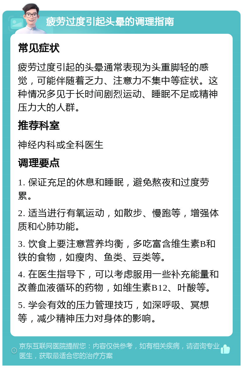 疲劳过度引起头晕的调理指南 常见症状 疲劳过度引起的头晕通常表现为头重脚轻的感觉，可能伴随着乏力、注意力不集中等症状。这种情况多见于长时间剧烈运动、睡眠不足或精神压力大的人群。 推荐科室 神经内科或全科医生 调理要点 1. 保证充足的休息和睡眠，避免熬夜和过度劳累。 2. 适当进行有氧运动，如散步、慢跑等，增强体质和心肺功能。 3. 饮食上要注意营养均衡，多吃富含维生素B和铁的食物，如瘦肉、鱼类、豆类等。 4. 在医生指导下，可以考虑服用一些补充能量和改善血液循环的药物，如维生素B12、叶酸等。 5. 学会有效的压力管理技巧，如深呼吸、冥想等，减少精神压力对身体的影响。