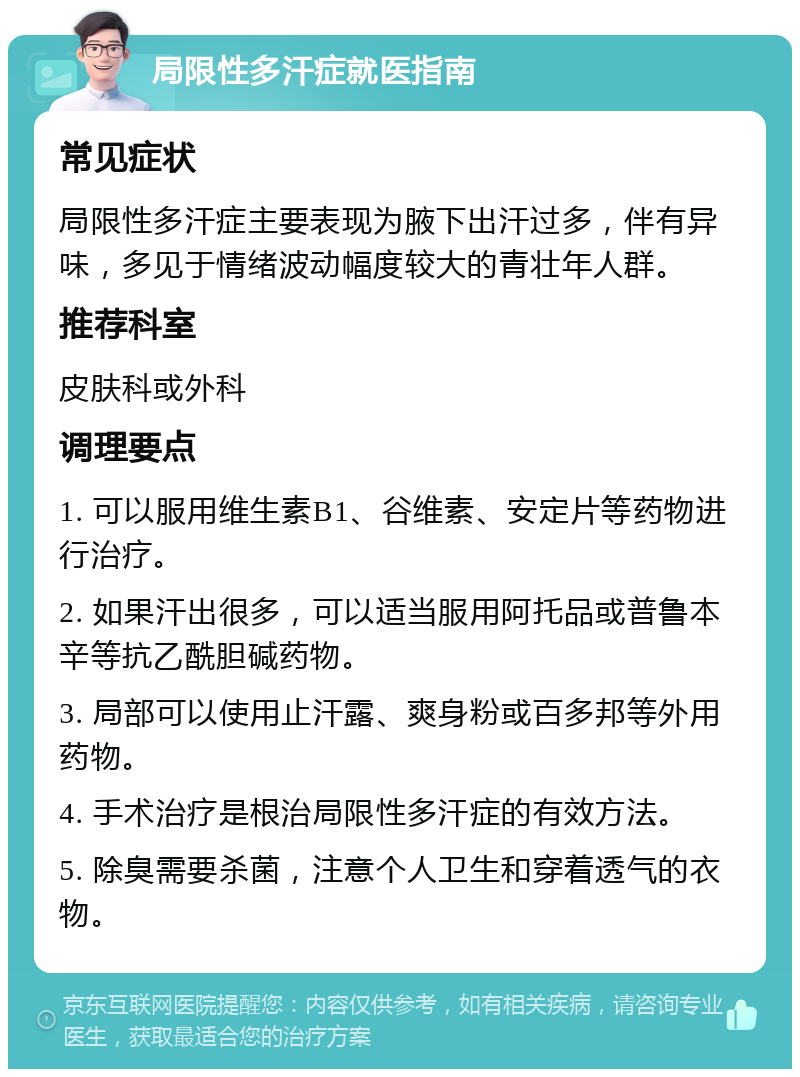 局限性多汗症就医指南 常见症状 局限性多汗症主要表现为腋下出汗过多，伴有异味，多见于情绪波动幅度较大的青壮年人群。 推荐科室 皮肤科或外科 调理要点 1. 可以服用维生素B1、谷维素、安定片等药物进行治疗。 2. 如果汗出很多，可以适当服用阿托品或普鲁本辛等抗乙酰胆碱药物。 3. 局部可以使用止汗露、爽身粉或百多邦等外用药物。 4. 手术治疗是根治局限性多汗症的有效方法。 5. 除臭需要杀菌，注意个人卫生和穿着透气的衣物。