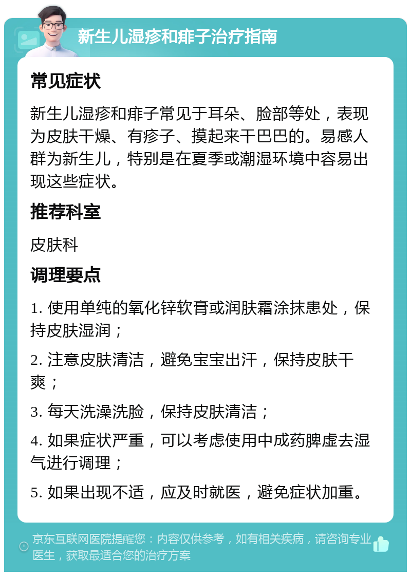 新生儿湿疹和痱子治疗指南 常见症状 新生儿湿疹和痱子常见于耳朵、脸部等处，表现为皮肤干燥、有疹子、摸起来干巴巴的。易感人群为新生儿，特别是在夏季或潮湿环境中容易出现这些症状。 推荐科室 皮肤科 调理要点 1. 使用单纯的氧化锌软膏或润肤霜涂抹患处，保持皮肤湿润； 2. 注意皮肤清洁，避免宝宝出汗，保持皮肤干爽； 3. 每天洗澡洗脸，保持皮肤清洁； 4. 如果症状严重，可以考虑使用中成药脾虚去湿气进行调理； 5. 如果出现不适，应及时就医，避免症状加重。