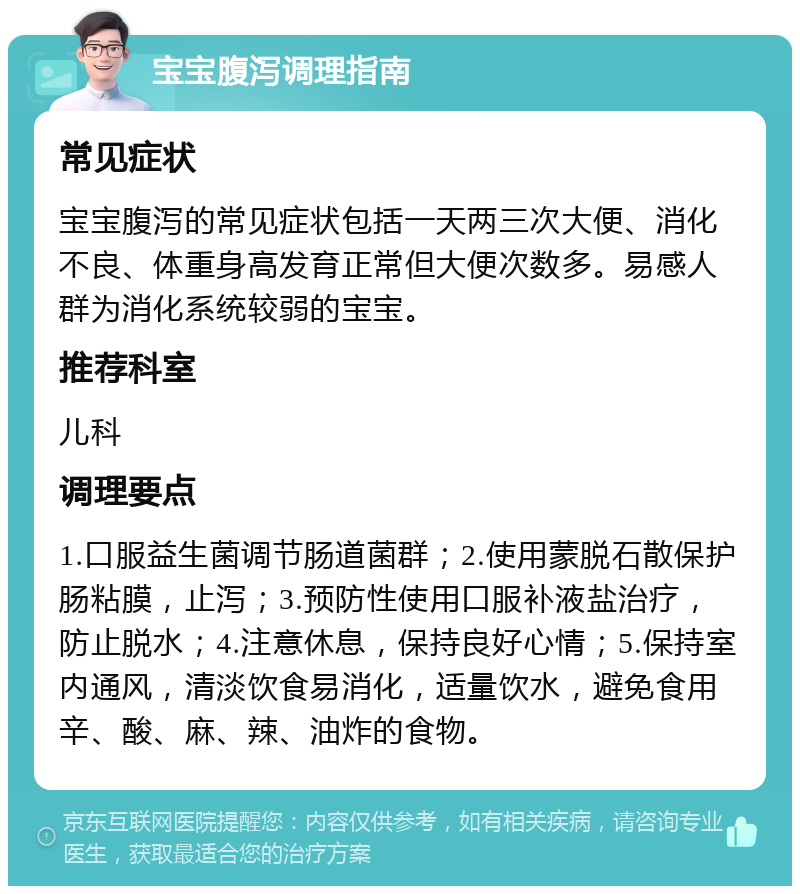 宝宝腹泻调理指南 常见症状 宝宝腹泻的常见症状包括一天两三次大便、消化不良、体重身高发育正常但大便次数多。易感人群为消化系统较弱的宝宝。 推荐科室 儿科 调理要点 1.口服益生菌调节肠道菌群；2.使用蒙脱石散保护肠粘膜，止泻；3.预防性使用口服补液盐治疗，防止脱水；4.注意休息，保持良好心情；5.保持室内通风，清淡饮食易消化，适量饮水，避免食用辛、酸、麻、辣、油炸的食物。