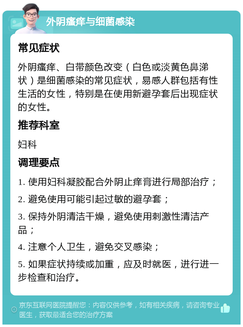 外阴瘙痒与细菌感染 常见症状 外阴瘙痒、白带颜色改变（白色或淡黄色鼻涕状）是细菌感染的常见症状，易感人群包括有性生活的女性，特别是在使用新避孕套后出现症状的女性。 推荐科室 妇科 调理要点 1. 使用妇科凝胶配合外阴止痒膏进行局部治疗； 2. 避免使用可能引起过敏的避孕套； 3. 保持外阴清洁干燥，避免使用刺激性清洁产品； 4. 注意个人卫生，避免交叉感染； 5. 如果症状持续或加重，应及时就医，进行进一步检查和治疗。