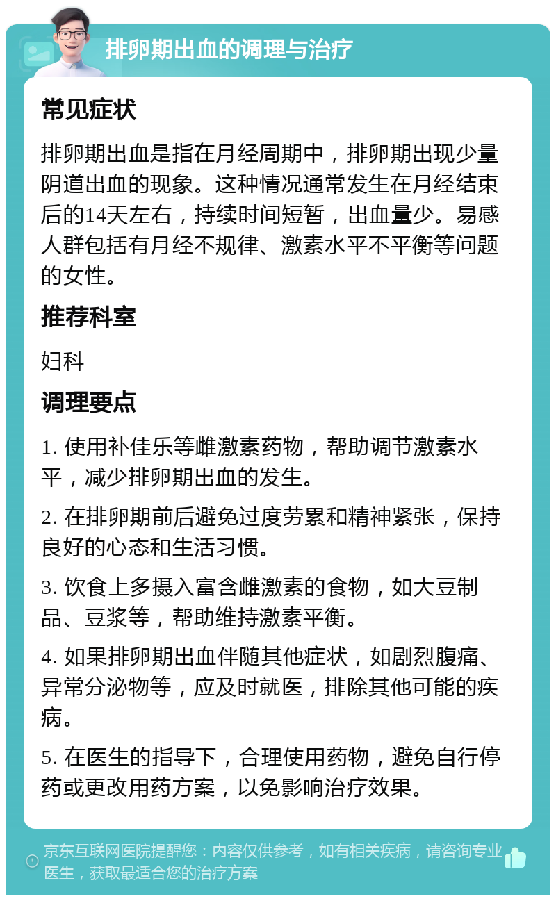 排卵期出血的调理与治疗 常见症状 排卵期出血是指在月经周期中，排卵期出现少量阴道出血的现象。这种情况通常发生在月经结束后的14天左右，持续时间短暂，出血量少。易感人群包括有月经不规律、激素水平不平衡等问题的女性。 推荐科室 妇科 调理要点 1. 使用补佳乐等雌激素药物，帮助调节激素水平，减少排卵期出血的发生。 2. 在排卵期前后避免过度劳累和精神紧张，保持良好的心态和生活习惯。 3. 饮食上多摄入富含雌激素的食物，如大豆制品、豆浆等，帮助维持激素平衡。 4. 如果排卵期出血伴随其他症状，如剧烈腹痛、异常分泌物等，应及时就医，排除其他可能的疾病。 5. 在医生的指导下，合理使用药物，避免自行停药或更改用药方案，以免影响治疗效果。