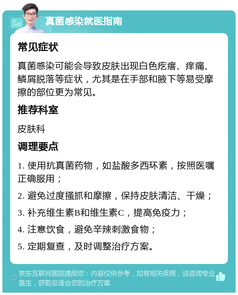 真菌感染就医指南 常见症状 真菌感染可能会导致皮肤出现白色疙瘩、痒痛、鳞屑脱落等症状，尤其是在手部和腋下等易受摩擦的部位更为常见。 推荐科室 皮肤科 调理要点 1. 使用抗真菌药物，如盐酸多西环素，按照医嘱正确服用； 2. 避免过度搔抓和摩擦，保持皮肤清洁、干燥； 3. 补充维生素B和维生素C，提高免疫力； 4. 注意饮食，避免辛辣刺激食物； 5. 定期复查，及时调整治疗方案。