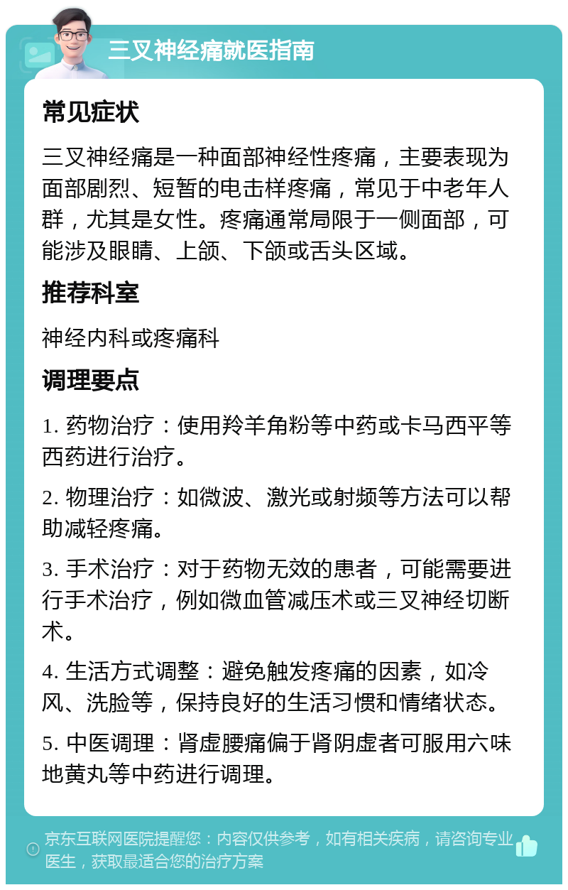 三叉神经痛就医指南 常见症状 三叉神经痛是一种面部神经性疼痛，主要表现为面部剧烈、短暂的电击样疼痛，常见于中老年人群，尤其是女性。疼痛通常局限于一侧面部，可能涉及眼睛、上颌、下颌或舌头区域。 推荐科室 神经内科或疼痛科 调理要点 1. 药物治疗：使用羚羊角粉等中药或卡马西平等西药进行治疗。 2. 物理治疗：如微波、激光或射频等方法可以帮助减轻疼痛。 3. 手术治疗：对于药物无效的患者，可能需要进行手术治疗，例如微血管减压术或三叉神经切断术。 4. 生活方式调整：避免触发疼痛的因素，如冷风、洗脸等，保持良好的生活习惯和情绪状态。 5. 中医调理：肾虚腰痛偏于肾阴虚者可服用六味地黄丸等中药进行调理。