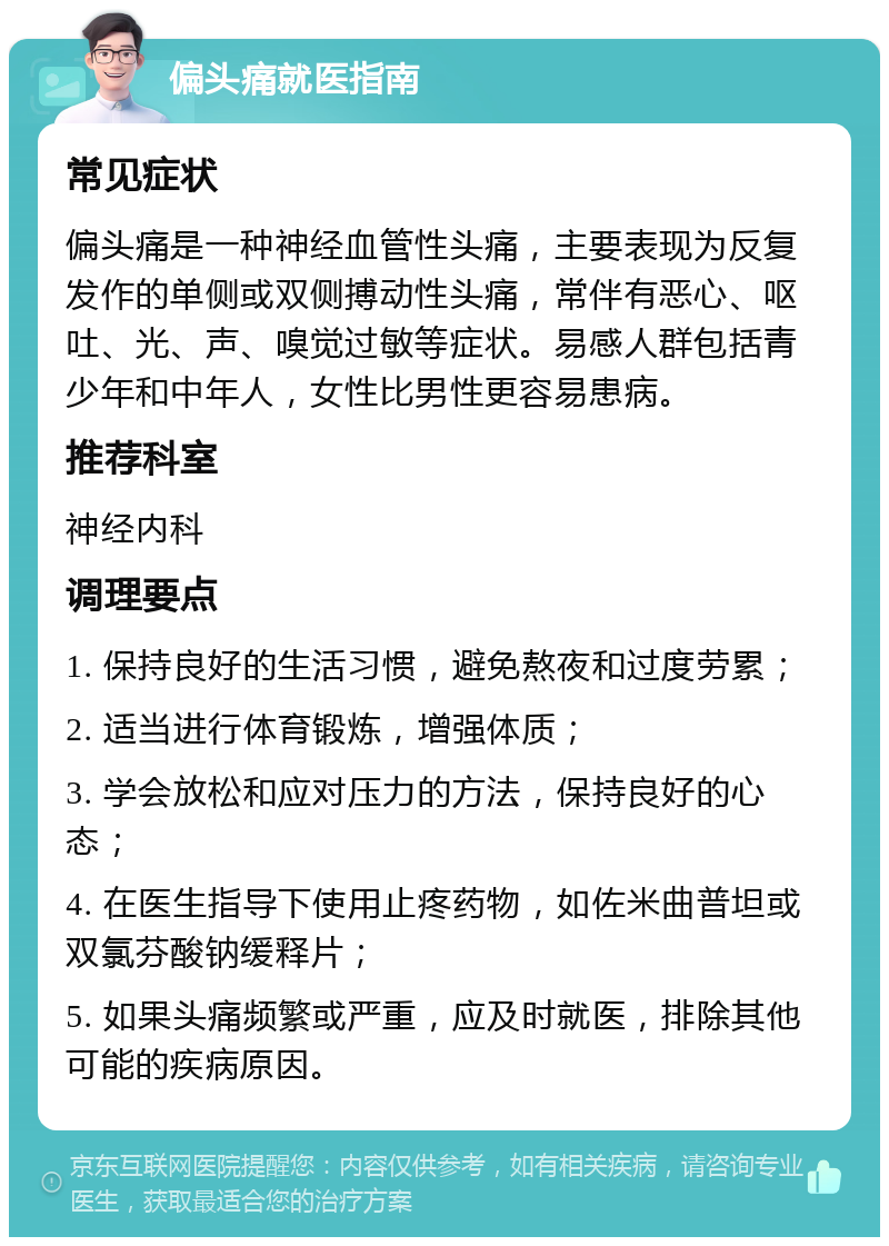 偏头痛就医指南 常见症状 偏头痛是一种神经血管性头痛，主要表现为反复发作的单侧或双侧搏动性头痛，常伴有恶心、呕吐、光、声、嗅觉过敏等症状。易感人群包括青少年和中年人，女性比男性更容易患病。 推荐科室 神经内科 调理要点 1. 保持良好的生活习惯，避免熬夜和过度劳累； 2. 适当进行体育锻炼，增强体质； 3. 学会放松和应对压力的方法，保持良好的心态； 4. 在医生指导下使用止疼药物，如佐米曲普坦或双氯芬酸钠缓释片； 5. 如果头痛频繁或严重，应及时就医，排除其他可能的疾病原因。