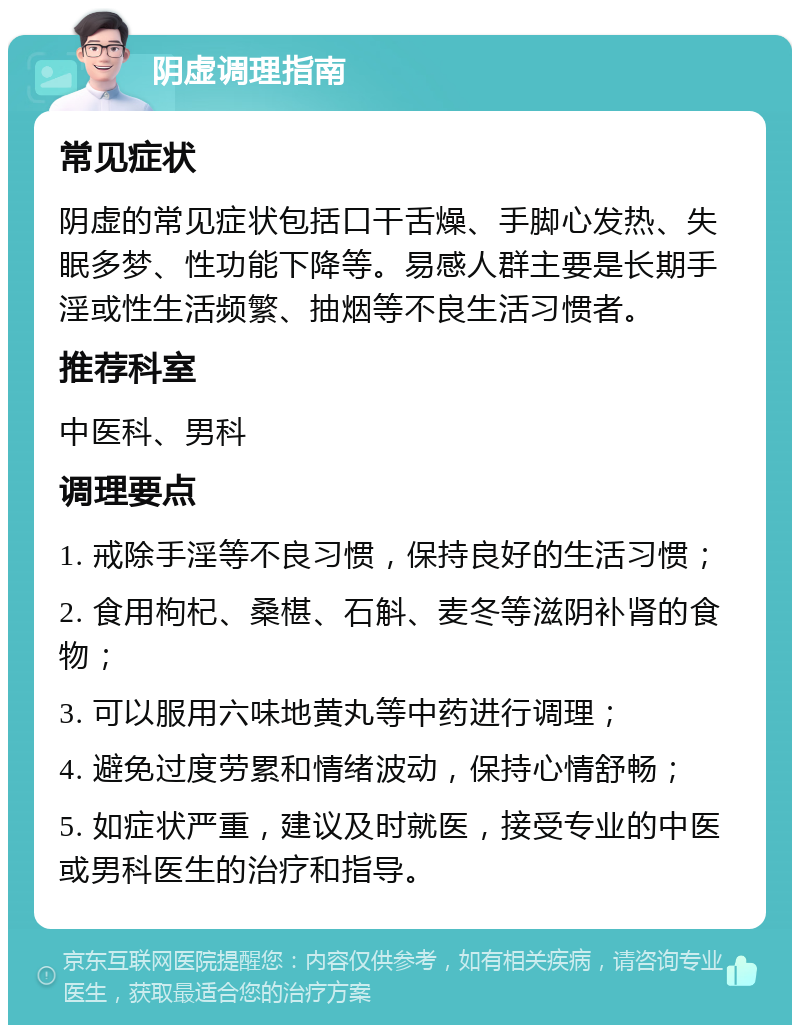 阴虚调理指南 常见症状 阴虚的常见症状包括口干舌燥、手脚心发热、失眠多梦、性功能下降等。易感人群主要是长期手淫或性生活频繁、抽烟等不良生活习惯者。 推荐科室 中医科、男科 调理要点 1. 戒除手淫等不良习惯，保持良好的生活习惯； 2. 食用枸杞、桑椹、石斛、麦冬等滋阴补肾的食物； 3. 可以服用六味地黄丸等中药进行调理； 4. 避免过度劳累和情绪波动，保持心情舒畅； 5. 如症状严重，建议及时就医，接受专业的中医或男科医生的治疗和指导。