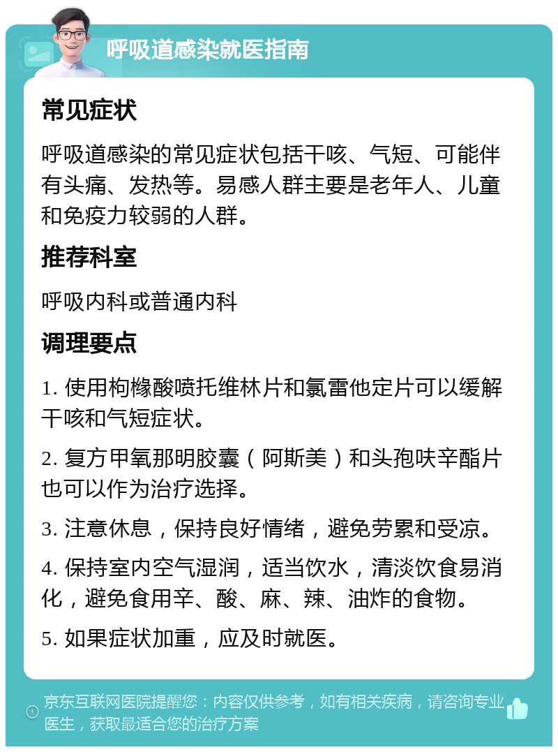 呼吸道感染就医指南 常见症状 呼吸道感染的常见症状包括干咳、气短、可能伴有头痛、发热等。易感人群主要是老年人、儿童和免疫力较弱的人群。 推荐科室 呼吸内科或普通内科 调理要点 1. 使用枸橼酸喷托维林片和氯雷他定片可以缓解干咳和气短症状。 2. 复方甲氧那明胶囊（阿斯美）和头孢呋辛酯片也可以作为治疗选择。 3. 注意休息，保持良好情绪，避免劳累和受凉。 4. 保持室内空气湿润，适当饮水，清淡饮食易消化，避免食用辛、酸、麻、辣、油炸的食物。 5. 如果症状加重，应及时就医。