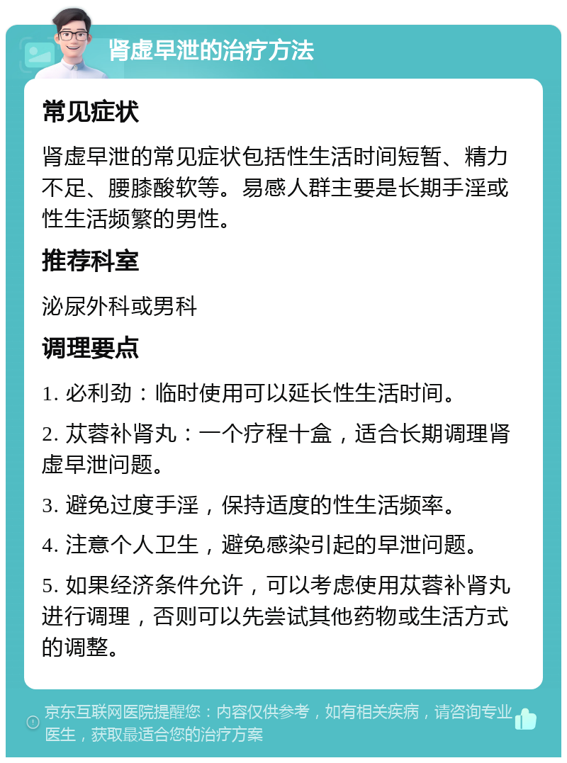 肾虚早泄的治疗方法 常见症状 肾虚早泄的常见症状包括性生活时间短暂、精力不足、腰膝酸软等。易感人群主要是长期手淫或性生活频繁的男性。 推荐科室 泌尿外科或男科 调理要点 1. 必利劲：临时使用可以延长性生活时间。 2. 苁蓉补肾丸：一个疗程十盒，适合长期调理肾虚早泄问题。 3. 避免过度手淫，保持适度的性生活频率。 4. 注意个人卫生，避免感染引起的早泄问题。 5. 如果经济条件允许，可以考虑使用苁蓉补肾丸进行调理，否则可以先尝试其他药物或生活方式的调整。