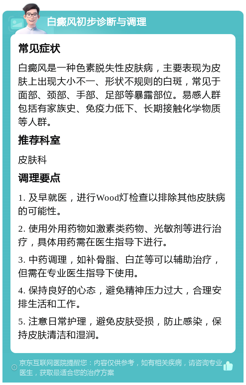 白癜风初步诊断与调理 常见症状 白癜风是一种色素脱失性皮肤病，主要表现为皮肤上出现大小不一、形状不规则的白斑，常见于面部、颈部、手部、足部等暴露部位。易感人群包括有家族史、免疫力低下、长期接触化学物质等人群。 推荐科室 皮肤科 调理要点 1. 及早就医，进行Wood灯检查以排除其他皮肤病的可能性。 2. 使用外用药物如激素类药物、光敏剂等进行治疗，具体用药需在医生指导下进行。 3. 中药调理，如补骨脂、白芷等可以辅助治疗，但需在专业医生指导下使用。 4. 保持良好的心态，避免精神压力过大，合理安排生活和工作。 5. 注意日常护理，避免皮肤受损，防止感染，保持皮肤清洁和湿润。