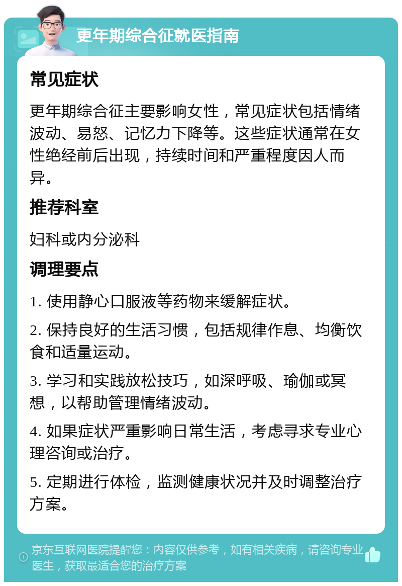 更年期综合征就医指南 常见症状 更年期综合征主要影响女性，常见症状包括情绪波动、易怒、记忆力下降等。这些症状通常在女性绝经前后出现，持续时间和严重程度因人而异。 推荐科室 妇科或内分泌科 调理要点 1. 使用静心口服液等药物来缓解症状。 2. 保持良好的生活习惯，包括规律作息、均衡饮食和适量运动。 3. 学习和实践放松技巧，如深呼吸、瑜伽或冥想，以帮助管理情绪波动。 4. 如果症状严重影响日常生活，考虑寻求专业心理咨询或治疗。 5. 定期进行体检，监测健康状况并及时调整治疗方案。