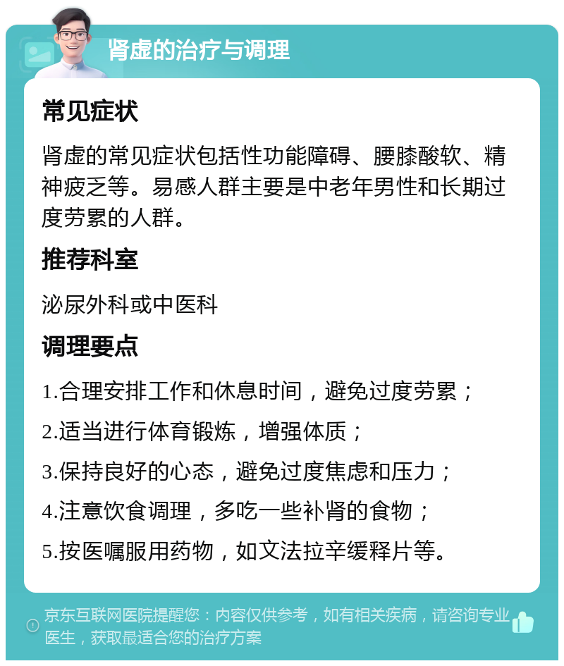 肾虚的治疗与调理 常见症状 肾虚的常见症状包括性功能障碍、腰膝酸软、精神疲乏等。易感人群主要是中老年男性和长期过度劳累的人群。 推荐科室 泌尿外科或中医科 调理要点 1.合理安排工作和休息时间，避免过度劳累； 2.适当进行体育锻炼，增强体质； 3.保持良好的心态，避免过度焦虑和压力； 4.注意饮食调理，多吃一些补肾的食物； 5.按医嘱服用药物，如文法拉辛缓释片等。