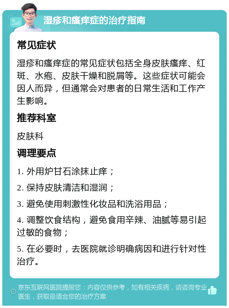 湿疹和瘙痒症的治疗指南 常见症状 湿疹和瘙痒症的常见症状包括全身皮肤瘙痒、红斑、水疱、皮肤干燥和脱屑等。这些症状可能会因人而异，但通常会对患者的日常生活和工作产生影响。 推荐科室 皮肤科 调理要点 1. 外用炉甘石涂抹止痒； 2. 保持皮肤清洁和湿润； 3. 避免使用刺激性化妆品和洗浴用品； 4. 调整饮食结构，避免食用辛辣、油腻等易引起过敏的食物； 5. 在必要时，去医院就诊明确病因和进行针对性治疗。