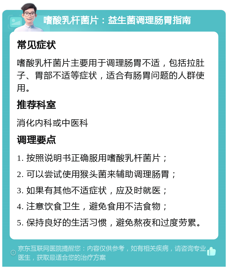 嗜酸乳杆菌片：益生菌调理肠胃指南 常见症状 嗜酸乳杆菌片主要用于调理肠胃不适，包括拉肚子、胃部不适等症状，适合有肠胃问题的人群使用。 推荐科室 消化内科或中医科 调理要点 1. 按照说明书正确服用嗜酸乳杆菌片； 2. 可以尝试使用猴头菌来辅助调理肠胃； 3. 如果有其他不适症状，应及时就医； 4. 注意饮食卫生，避免食用不洁食物； 5. 保持良好的生活习惯，避免熬夜和过度劳累。