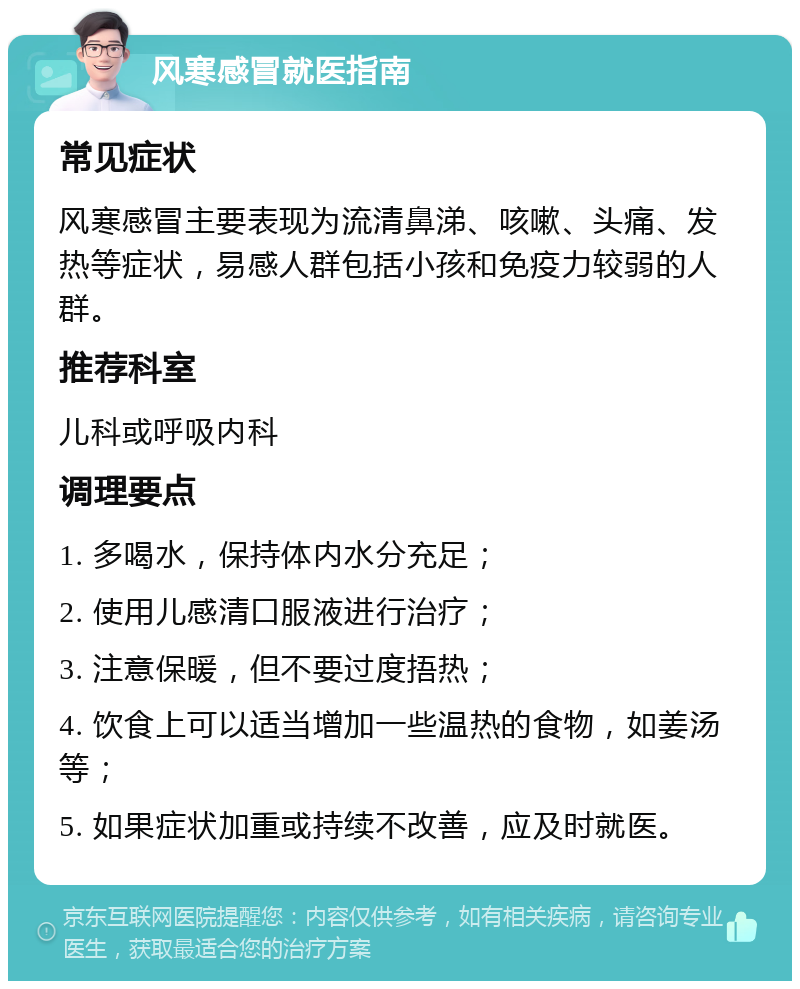 风寒感冒就医指南 常见症状 风寒感冒主要表现为流清鼻涕、咳嗽、头痛、发热等症状，易感人群包括小孩和免疫力较弱的人群。 推荐科室 儿科或呼吸内科 调理要点 1. 多喝水，保持体内水分充足； 2. 使用儿感清口服液进行治疗； 3. 注意保暖，但不要过度捂热； 4. 饮食上可以适当增加一些温热的食物，如姜汤等； 5. 如果症状加重或持续不改善，应及时就医。