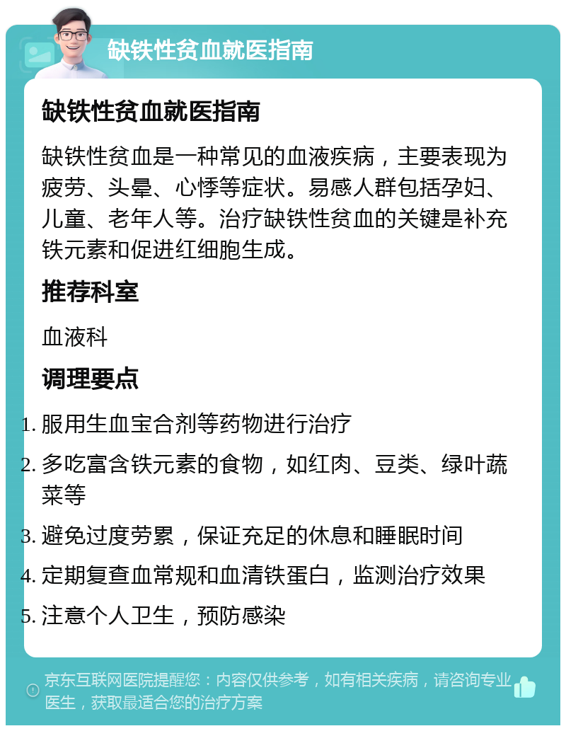 缺铁性贫血就医指南 缺铁性贫血就医指南 缺铁性贫血是一种常见的血液疾病，主要表现为疲劳、头晕、心悸等症状。易感人群包括孕妇、儿童、老年人等。治疗缺铁性贫血的关键是补充铁元素和促进红细胞生成。 推荐科室 血液科 调理要点 服用生血宝合剂等药物进行治疗 多吃富含铁元素的食物，如红肉、豆类、绿叶蔬菜等 避免过度劳累，保证充足的休息和睡眠时间 定期复查血常规和血清铁蛋白，监测治疗效果 注意个人卫生，预防感染