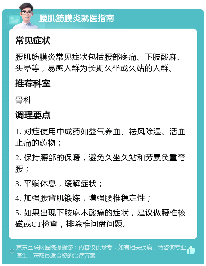 腰肌筋膜炎就医指南 常见症状 腰肌筋膜炎常见症状包括腰部疼痛、下肢酸麻、头晕等，易感人群为长期久坐或久站的人群。 推荐科室 骨科 调理要点 1. 对症使用中成药如益气养血、祛风除湿、活血止痛的药物； 2. 保持腰部的保暖，避免久坐久站和劳累负重弯腰； 3. 平躺休息，缓解症状； 4. 加强腰背肌锻炼，增强腰椎稳定性； 5. 如果出现下肢麻木酸痛的症状，建议做腰椎核磁或CT检查，排除椎间盘问题。