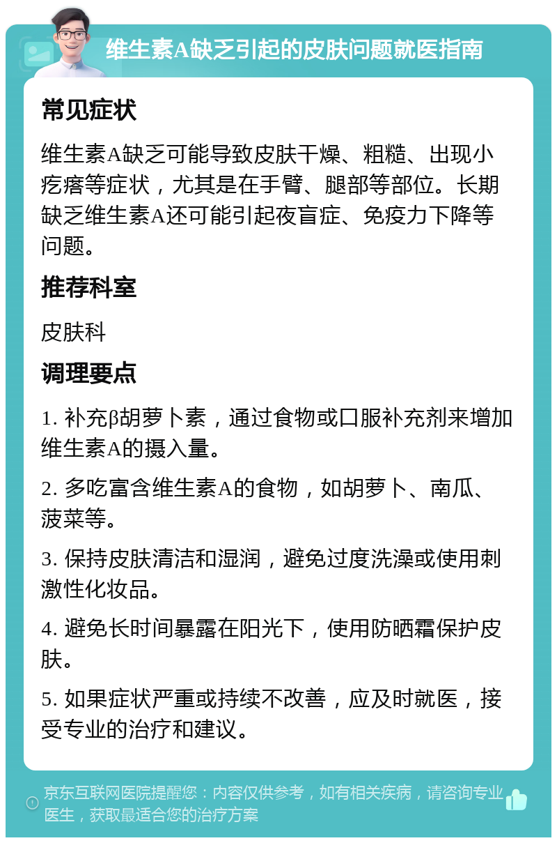 维生素A缺乏引起的皮肤问题就医指南 常见症状 维生素A缺乏可能导致皮肤干燥、粗糙、出现小疙瘩等症状，尤其是在手臂、腿部等部位。长期缺乏维生素A还可能引起夜盲症、免疫力下降等问题。 推荐科室 皮肤科 调理要点 1. 补充β胡萝卜素，通过食物或口服补充剂来增加维生素A的摄入量。 2. 多吃富含维生素A的食物，如胡萝卜、南瓜、菠菜等。 3. 保持皮肤清洁和湿润，避免过度洗澡或使用刺激性化妆品。 4. 避免长时间暴露在阳光下，使用防晒霜保护皮肤。 5. 如果症状严重或持续不改善，应及时就医，接受专业的治疗和建议。