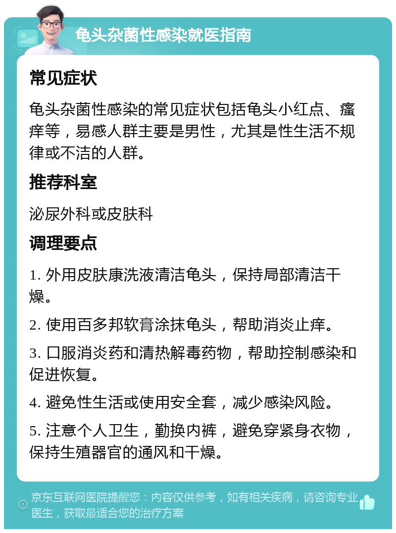 龟头杂菌性感染就医指南 常见症状 龟头杂菌性感染的常见症状包括龟头小红点、瘙痒等，易感人群主要是男性，尤其是性生活不规律或不洁的人群。 推荐科室 泌尿外科或皮肤科 调理要点 1. 外用皮肤康洗液清洁龟头，保持局部清洁干燥。 2. 使用百多邦软膏涂抹龟头，帮助消炎止痒。 3. 口服消炎药和清热解毒药物，帮助控制感染和促进恢复。 4. 避免性生活或使用安全套，减少感染风险。 5. 注意个人卫生，勤换内裤，避免穿紧身衣物，保持生殖器官的通风和干燥。