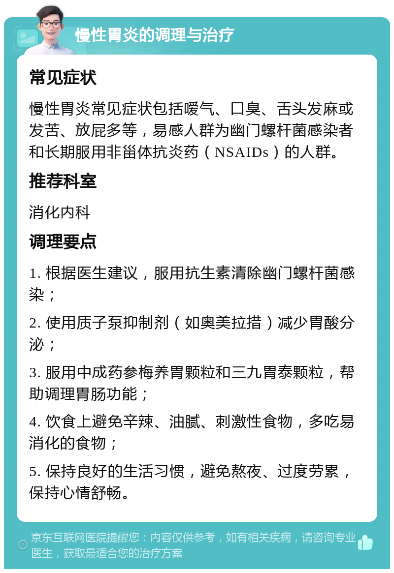 慢性胃炎的调理与治疗 常见症状 慢性胃炎常见症状包括嗳气、口臭、舌头发麻或发苦、放屁多等，易感人群为幽门螺杆菌感染者和长期服用非甾体抗炎药（NSAIDs）的人群。 推荐科室 消化内科 调理要点 1. 根据医生建议，服用抗生素清除幽门螺杆菌感染； 2. 使用质子泵抑制剂（如奥美拉措）减少胃酸分泌； 3. 服用中成药参梅养胃颗粒和三九胃泰颗粒，帮助调理胃肠功能； 4. 饮食上避免辛辣、油腻、刺激性食物，多吃易消化的食物； 5. 保持良好的生活习惯，避免熬夜、过度劳累，保持心情舒畅。