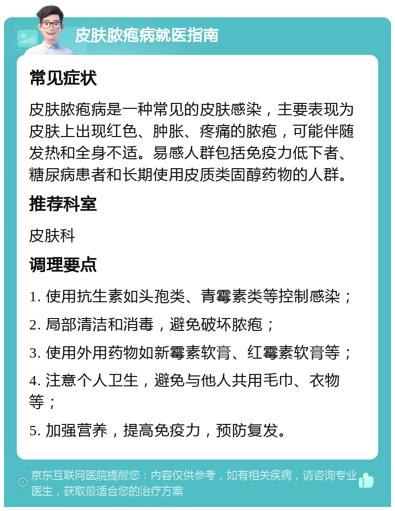 皮肤脓疱病就医指南 常见症状 皮肤脓疱病是一种常见的皮肤感染，主要表现为皮肤上出现红色、肿胀、疼痛的脓疱，可能伴随发热和全身不适。易感人群包括免疫力低下者、糖尿病患者和长期使用皮质类固醇药物的人群。 推荐科室 皮肤科 调理要点 1. 使用抗生素如头孢类、青霉素类等控制感染； 2. 局部清洁和消毒，避免破坏脓疱； 3. 使用外用药物如新霉素软膏、红霉素软膏等； 4. 注意个人卫生，避免与他人共用毛巾、衣物等； 5. 加强营养，提高免疫力，预防复发。