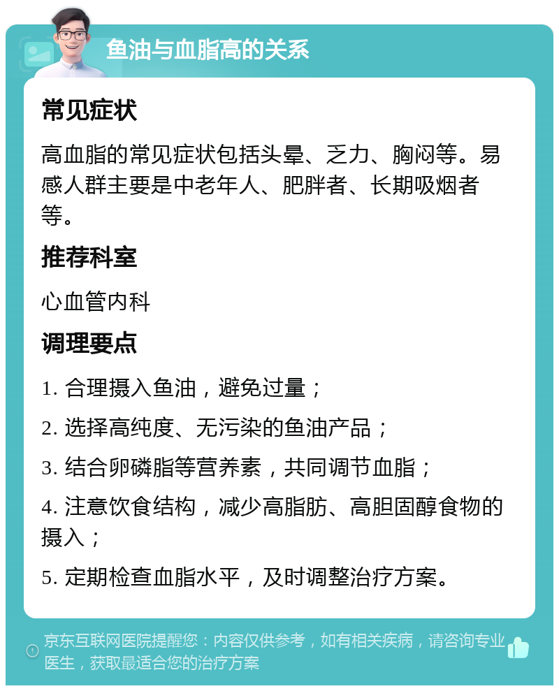 鱼油与血脂高的关系 常见症状 高血脂的常见症状包括头晕、乏力、胸闷等。易感人群主要是中老年人、肥胖者、长期吸烟者等。 推荐科室 心血管内科 调理要点 1. 合理摄入鱼油，避免过量； 2. 选择高纯度、无污染的鱼油产品； 3. 结合卵磷脂等营养素，共同调节血脂； 4. 注意饮食结构，减少高脂肪、高胆固醇食物的摄入； 5. 定期检查血脂水平，及时调整治疗方案。