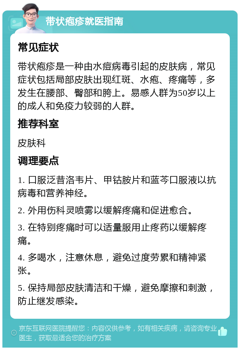 带状疱疹就医指南 常见症状 带状疱疹是一种由水痘病毒引起的皮肤病，常见症状包括局部皮肤出现红斑、水疱、疼痛等，多发生在腰部、臀部和胯上。易感人群为50岁以上的成人和免疫力较弱的人群。 推荐科室 皮肤科 调理要点 1. 口服泛昔洛韦片、甲钴胺片和蓝芩口服液以抗病毒和营养神经。 2. 外用伤科灵喷雾以缓解疼痛和促进愈合。 3. 在特别疼痛时可以适量服用止疼药以缓解疼痛。 4. 多喝水，注意休息，避免过度劳累和精神紧张。 5. 保持局部皮肤清洁和干燥，避免摩擦和刺激，防止继发感染。