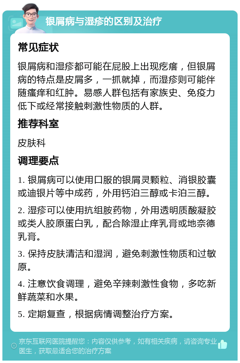 银屑病与湿疹的区别及治疗 常见症状 银屑病和湿疹都可能在屁股上出现疙瘩，但银屑病的特点是皮屑多，一抓就掉，而湿疹则可能伴随瘙痒和红肿。易感人群包括有家族史、免疫力低下或经常接触刺激性物质的人群。 推荐科室 皮肤科 调理要点 1. 银屑病可以使用口服的银屑灵颗粒、消银胶囊或迪银片等中成药，外用钙泊三醇或卡泊三醇。 2. 湿疹可以使用抗组胺药物，外用透明质酸凝胶或类人胶原蛋白乳，配合除湿止痒乳膏或地奈德乳膏。 3. 保持皮肤清洁和湿润，避免刺激性物质和过敏原。 4. 注意饮食调理，避免辛辣刺激性食物，多吃新鲜蔬菜和水果。 5. 定期复查，根据病情调整治疗方案。