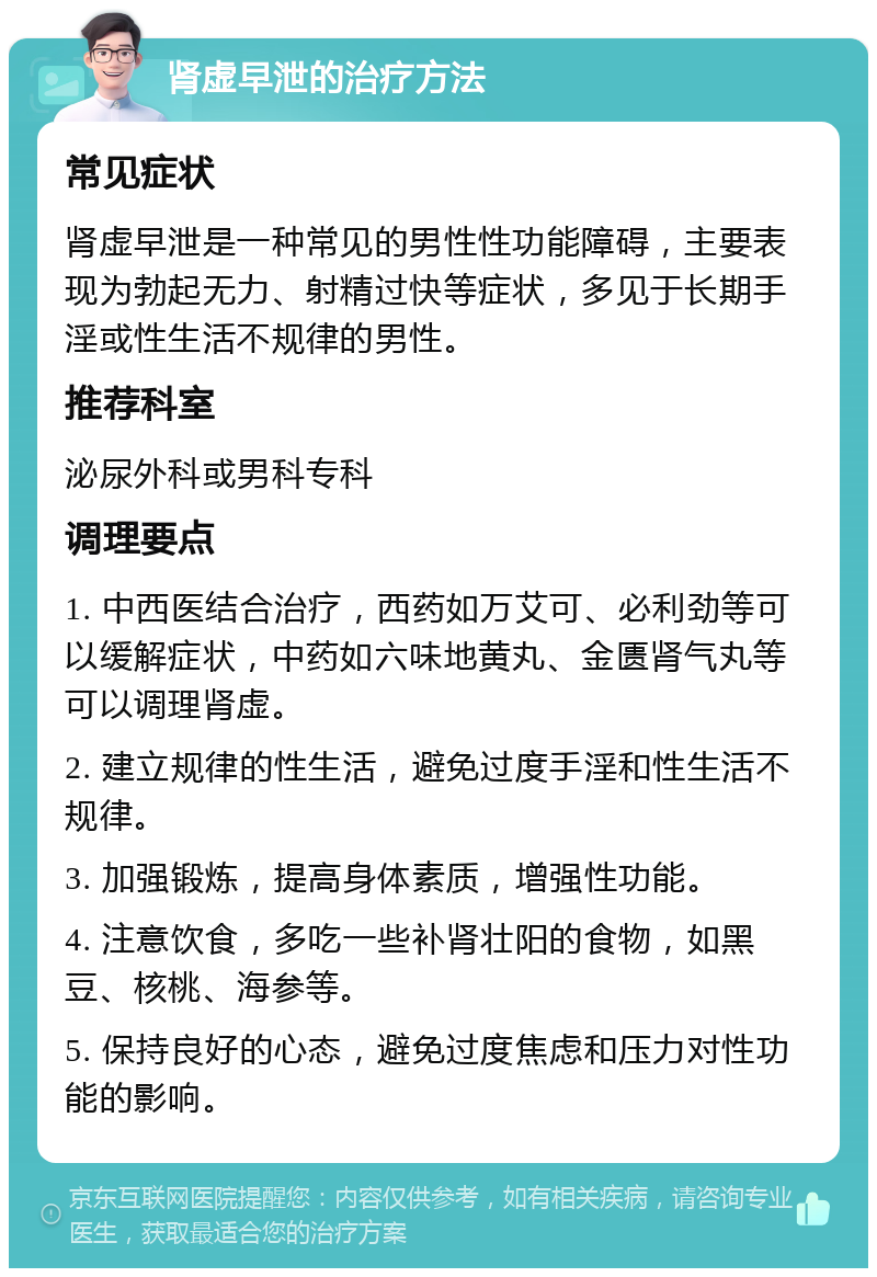 肾虚早泄的治疗方法 常见症状 肾虚早泄是一种常见的男性性功能障碍，主要表现为勃起无力、射精过快等症状，多见于长期手淫或性生活不规律的男性。 推荐科室 泌尿外科或男科专科 调理要点 1. 中西医结合治疗，西药如万艾可、必利劲等可以缓解症状，中药如六味地黄丸、金匮肾气丸等可以调理肾虚。 2. 建立规律的性生活，避免过度手淫和性生活不规律。 3. 加强锻炼，提高身体素质，增强性功能。 4. 注意饮食，多吃一些补肾壮阳的食物，如黑豆、核桃、海参等。 5. 保持良好的心态，避免过度焦虑和压力对性功能的影响。