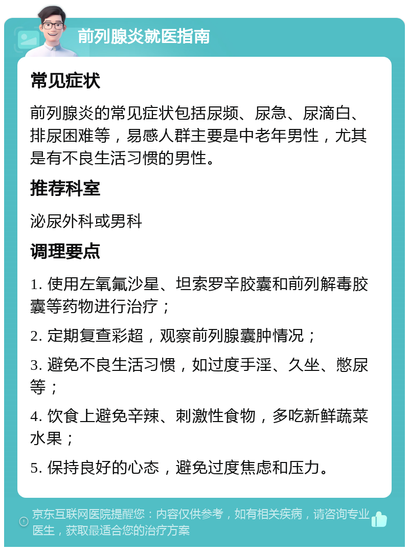 前列腺炎就医指南 常见症状 前列腺炎的常见症状包括尿频、尿急、尿滴白、排尿困难等，易感人群主要是中老年男性，尤其是有不良生活习惯的男性。 推荐科室 泌尿外科或男科 调理要点 1. 使用左氧氟沙星、坦索罗辛胶囊和前列解毒胶囊等药物进行治疗； 2. 定期复查彩超，观察前列腺囊肿情况； 3. 避免不良生活习惯，如过度手淫、久坐、憋尿等； 4. 饮食上避免辛辣、刺激性食物，多吃新鲜蔬菜水果； 5. 保持良好的心态，避免过度焦虑和压力。