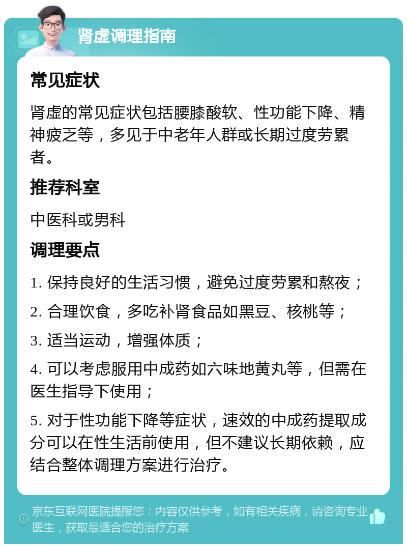 肾虚调理指南 常见症状 肾虚的常见症状包括腰膝酸软、性功能下降、精神疲乏等，多见于中老年人群或长期过度劳累者。 推荐科室 中医科或男科 调理要点 1. 保持良好的生活习惯，避免过度劳累和熬夜； 2. 合理饮食，多吃补肾食品如黑豆、核桃等； 3. 适当运动，增强体质； 4. 可以考虑服用中成药如六味地黄丸等，但需在医生指导下使用； 5. 对于性功能下降等症状，速效的中成药提取成分可以在性生活前使用，但不建议长期依赖，应结合整体调理方案进行治疗。