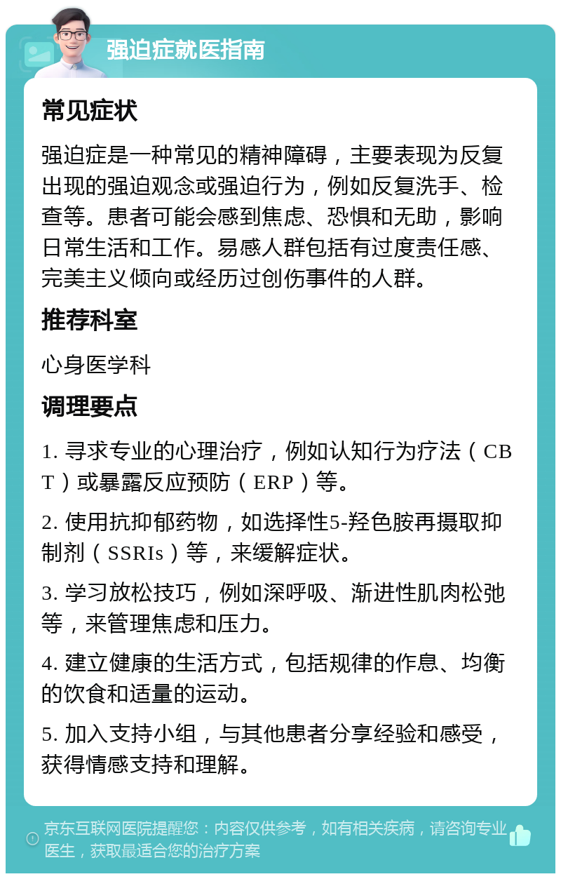 强迫症就医指南 常见症状 强迫症是一种常见的精神障碍，主要表现为反复出现的强迫观念或强迫行为，例如反复洗手、检查等。患者可能会感到焦虑、恐惧和无助，影响日常生活和工作。易感人群包括有过度责任感、完美主义倾向或经历过创伤事件的人群。 推荐科室 心身医学科 调理要点 1. 寻求专业的心理治疗，例如认知行为疗法（CBT）或暴露反应预防（ERP）等。 2. 使用抗抑郁药物，如选择性5-羟色胺再摄取抑制剂（SSRIs）等，来缓解症状。 3. 学习放松技巧，例如深呼吸、渐进性肌肉松弛等，来管理焦虑和压力。 4. 建立健康的生活方式，包括规律的作息、均衡的饮食和适量的运动。 5. 加入支持小组，与其他患者分享经验和感受，获得情感支持和理解。