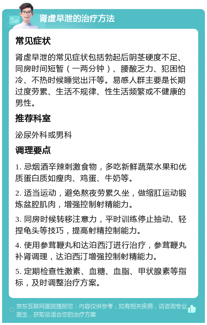 肾虚早泄的治疗方法 常见症状 肾虚早泄的常见症状包括勃起后阴茎硬度不足、同房时间短暂（一两分钟）、腰酸乏力、犯困怕冷、不热时候睡觉出汗等。易感人群主要是长期过度劳累、生活不规律、性生活频繁或不健康的男性。 推荐科室 泌尿外科或男科 调理要点 1. 忌烟酒辛辣刺激食物，多吃新鲜蔬菜水果和优质蛋白质如瘦肉、鸡蛋、牛奶等。 2. 适当运动，避免熬夜劳累久坐，做缩肛运动锻炼盆腔肌肉，增强控制射精能力。 3. 同房时候转移注意力，平时训练停止抽动、轻捏龟头等技巧，提高射精控制能力。 4. 使用参茸鞭丸和达泊西汀进行治疗，参茸鞭丸补肾调理，达泊西汀增强控制射精能力。 5. 定期检查性激素、血糖、血脂、甲状腺素等指标，及时调整治疗方案。