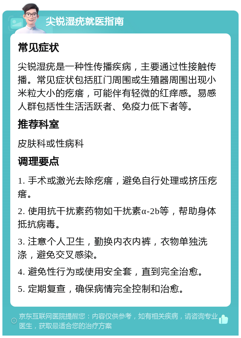 尖锐湿疣就医指南 常见症状 尖锐湿疣是一种性传播疾病，主要通过性接触传播。常见症状包括肛门周围或生殖器周围出现小米粒大小的疙瘩，可能伴有轻微的红痒感。易感人群包括性生活活跃者、免疫力低下者等。 推荐科室 皮肤科或性病科 调理要点 1. 手术或激光去除疙瘩，避免自行处理或挤压疙瘩。 2. 使用抗干扰素药物如干扰素α-2b等，帮助身体抵抗病毒。 3. 注意个人卫生，勤换内衣内裤，衣物单独洗涤，避免交叉感染。 4. 避免性行为或使用安全套，直到完全治愈。 5. 定期复查，确保病情完全控制和治愈。