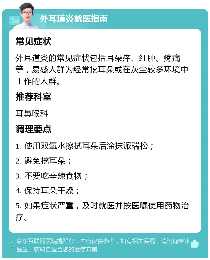 外耳道炎就医指南 常见症状 外耳道炎的常见症状包括耳朵痒、红肿、疼痛等，易感人群为经常挖耳朵或在灰尘较多环境中工作的人群。 推荐科室 耳鼻喉科 调理要点 1. 使用双氧水擦拭耳朵后涂抹派瑞松； 2. 避免挖耳朵； 3. 不要吃辛辣食物； 4. 保持耳朵干燥； 5. 如果症状严重，及时就医并按医嘱使用药物治疗。