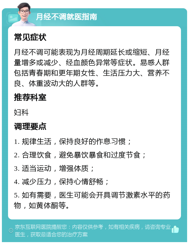 月经不调就医指南 常见症状 月经不调可能表现为月经周期延长或缩短、月经量增多或减少、经血颜色异常等症状。易感人群包括青春期和更年期女性、生活压力大、营养不良、体重波动大的人群等。 推荐科室 妇科 调理要点 1. 规律生活，保持良好的作息习惯； 2. 合理饮食，避免暴饮暴食和过度节食； 3. 适当运动，增强体质； 4. 减少压力，保持心情舒畅； 5. 如有需要，医生可能会开具调节激素水平的药物，如黄体酮等。