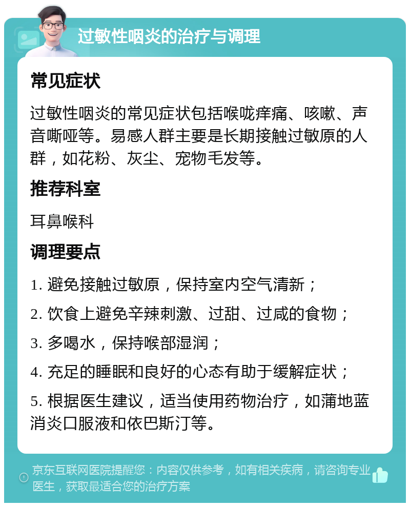 过敏性咽炎的治疗与调理 常见症状 过敏性咽炎的常见症状包括喉咙痒痛、咳嗽、声音嘶哑等。易感人群主要是长期接触过敏原的人群，如花粉、灰尘、宠物毛发等。 推荐科室 耳鼻喉科 调理要点 1. 避免接触过敏原，保持室内空气清新； 2. 饮食上避免辛辣刺激、过甜、过咸的食物； 3. 多喝水，保持喉部湿润； 4. 充足的睡眠和良好的心态有助于缓解症状； 5. 根据医生建议，适当使用药物治疗，如蒲地蓝消炎口服液和依巴斯汀等。