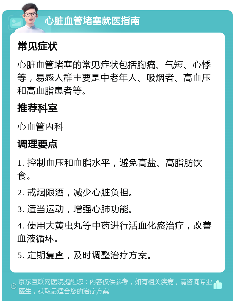 心脏血管堵塞就医指南 常见症状 心脏血管堵塞的常见症状包括胸痛、气短、心悸等，易感人群主要是中老年人、吸烟者、高血压和高血脂患者等。 推荐科室 心血管内科 调理要点 1. 控制血压和血脂水平，避免高盐、高脂肪饮食。 2. 戒烟限酒，减少心脏负担。 3. 适当运动，增强心肺功能。 4. 使用大黄虫丸等中药进行活血化瘀治疗，改善血液循环。 5. 定期复查，及时调整治疗方案。