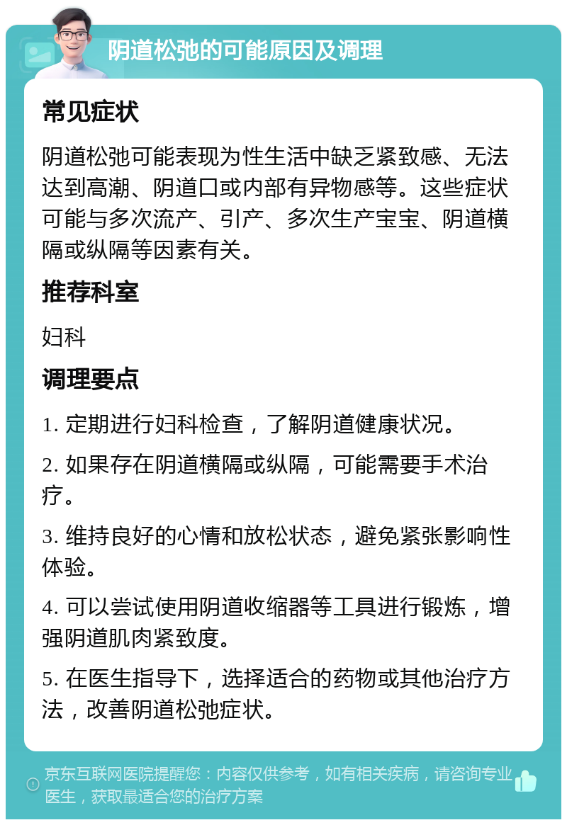 阴道松弛的可能原因及调理 常见症状 阴道松弛可能表现为性生活中缺乏紧致感、无法达到高潮、阴道口或内部有异物感等。这些症状可能与多次流产、引产、多次生产宝宝、阴道横隔或纵隔等因素有关。 推荐科室 妇科 调理要点 1. 定期进行妇科检查，了解阴道健康状况。 2. 如果存在阴道横隔或纵隔，可能需要手术治疗。 3. 维持良好的心情和放松状态，避免紧张影响性体验。 4. 可以尝试使用阴道收缩器等工具进行锻炼，增强阴道肌肉紧致度。 5. 在医生指导下，选择适合的药物或其他治疗方法，改善阴道松弛症状。