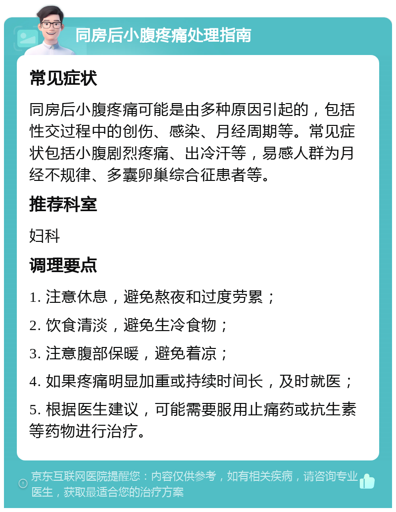 同房后小腹疼痛处理指南 常见症状 同房后小腹疼痛可能是由多种原因引起的，包括性交过程中的创伤、感染、月经周期等。常见症状包括小腹剧烈疼痛、出冷汗等，易感人群为月经不规律、多囊卵巢综合征患者等。 推荐科室 妇科 调理要点 1. 注意休息，避免熬夜和过度劳累； 2. 饮食清淡，避免生冷食物； 3. 注意腹部保暖，避免着凉； 4. 如果疼痛明显加重或持续时间长，及时就医； 5. 根据医生建议，可能需要服用止痛药或抗生素等药物进行治疗。