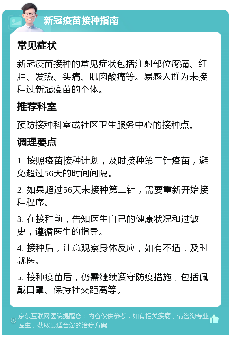 新冠疫苗接种指南 常见症状 新冠疫苗接种的常见症状包括注射部位疼痛、红肿、发热、头痛、肌肉酸痛等。易感人群为未接种过新冠疫苗的个体。 推荐科室 预防接种科室或社区卫生服务中心的接种点。 调理要点 1. 按照疫苗接种计划，及时接种第二针疫苗，避免超过56天的时间间隔。 2. 如果超过56天未接种第二针，需要重新开始接种程序。 3. 在接种前，告知医生自己的健康状况和过敏史，遵循医生的指导。 4. 接种后，注意观察身体反应，如有不适，及时就医。 5. 接种疫苗后，仍需继续遵守防疫措施，包括佩戴口罩、保持社交距离等。