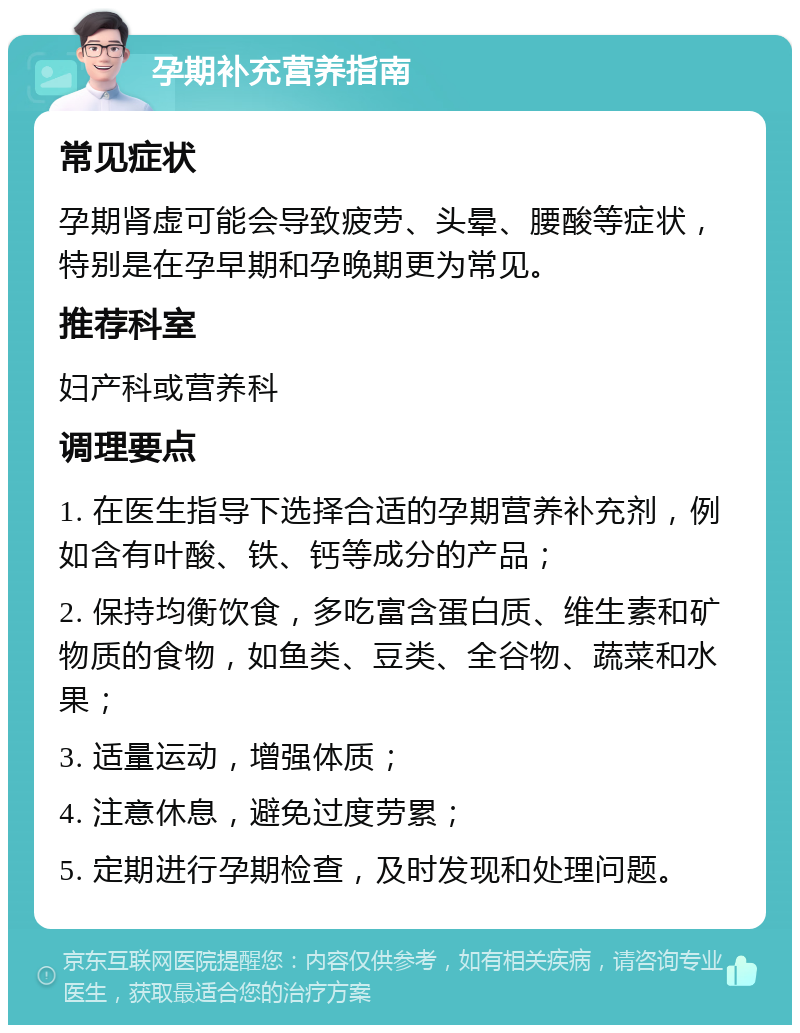 孕期补充营养指南 常见症状 孕期肾虚可能会导致疲劳、头晕、腰酸等症状，特别是在孕早期和孕晚期更为常见。 推荐科室 妇产科或营养科 调理要点 1. 在医生指导下选择合适的孕期营养补充剂，例如含有叶酸、铁、钙等成分的产品； 2. 保持均衡饮食，多吃富含蛋白质、维生素和矿物质的食物，如鱼类、豆类、全谷物、蔬菜和水果； 3. 适量运动，增强体质； 4. 注意休息，避免过度劳累； 5. 定期进行孕期检查，及时发现和处理问题。