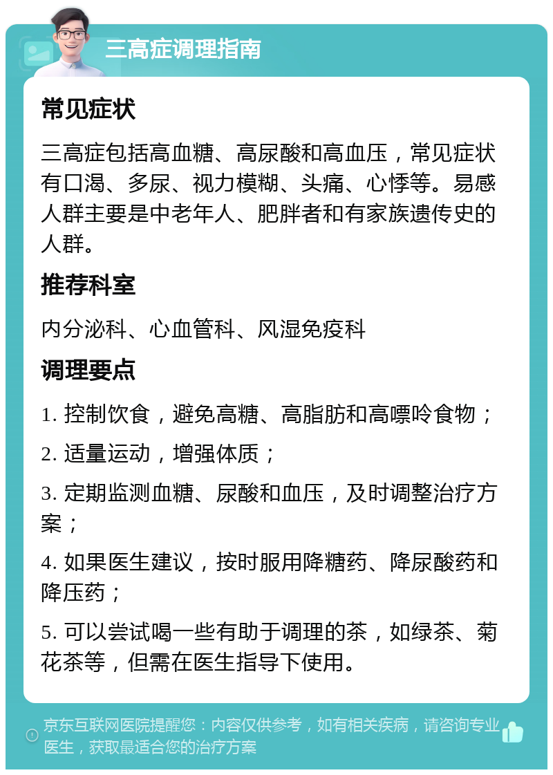 三高症调理指南 常见症状 三高症包括高血糖、高尿酸和高血压，常见症状有口渴、多尿、视力模糊、头痛、心悸等。易感人群主要是中老年人、肥胖者和有家族遗传史的人群。 推荐科室 内分泌科、心血管科、风湿免疫科 调理要点 1. 控制饮食，避免高糖、高脂肪和高嘌呤食物； 2. 适量运动，增强体质； 3. 定期监测血糖、尿酸和血压，及时调整治疗方案； 4. 如果医生建议，按时服用降糖药、降尿酸药和降压药； 5. 可以尝试喝一些有助于调理的茶，如绿茶、菊花茶等，但需在医生指导下使用。