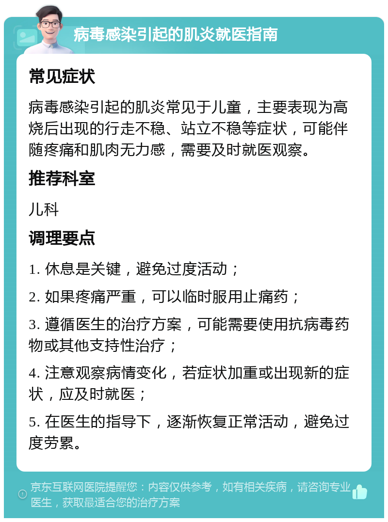 病毒感染引起的肌炎就医指南 常见症状 病毒感染引起的肌炎常见于儿童，主要表现为高烧后出现的行走不稳、站立不稳等症状，可能伴随疼痛和肌肉无力感，需要及时就医观察。 推荐科室 儿科 调理要点 1. 休息是关键，避免过度活动； 2. 如果疼痛严重，可以临时服用止痛药； 3. 遵循医生的治疗方案，可能需要使用抗病毒药物或其他支持性治疗； 4. 注意观察病情变化，若症状加重或出现新的症状，应及时就医； 5. 在医生的指导下，逐渐恢复正常活动，避免过度劳累。